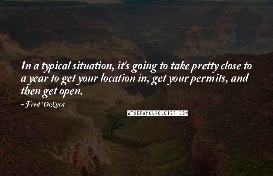 Fred DeLuca Quotes: In a typical situation, it's going to take pretty close to a year to get your location in, get your permits, and then get open.