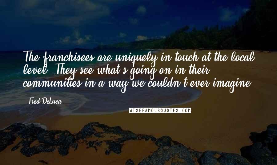 Fred DeLuca Quotes: The franchisees are uniquely in touch at the local level. They see what's going on in their communities in a way we couldn't ever imagine.