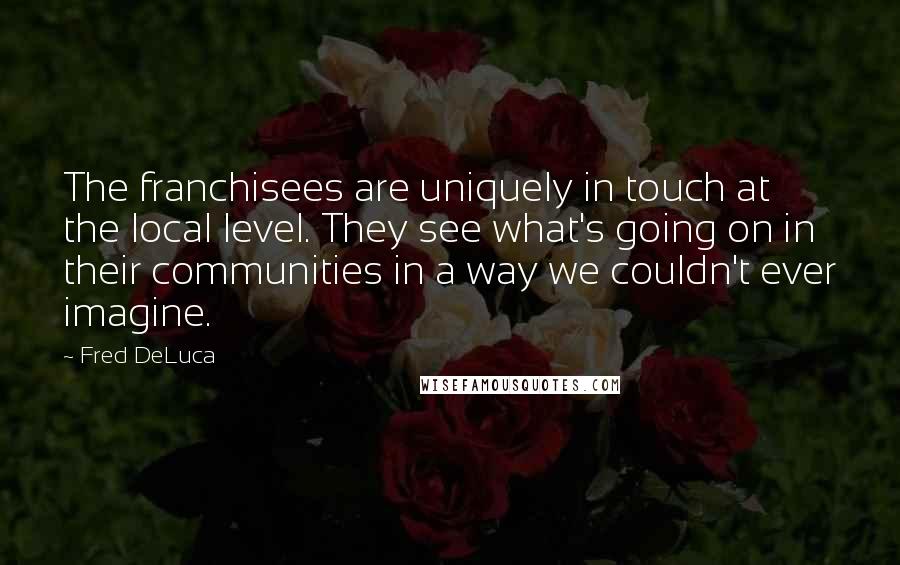 Fred DeLuca Quotes: The franchisees are uniquely in touch at the local level. They see what's going on in their communities in a way we couldn't ever imagine.