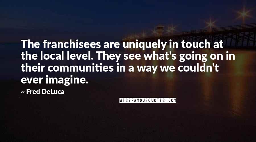 Fred DeLuca Quotes: The franchisees are uniquely in touch at the local level. They see what's going on in their communities in a way we couldn't ever imagine.