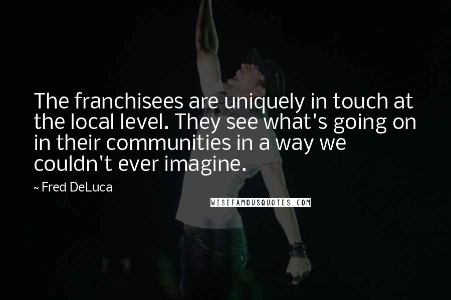 Fred DeLuca Quotes: The franchisees are uniquely in touch at the local level. They see what's going on in their communities in a way we couldn't ever imagine.