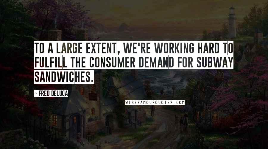 Fred DeLuca Quotes: To a large extent, we're working hard to fulfill the consumer demand for Subway sandwiches.