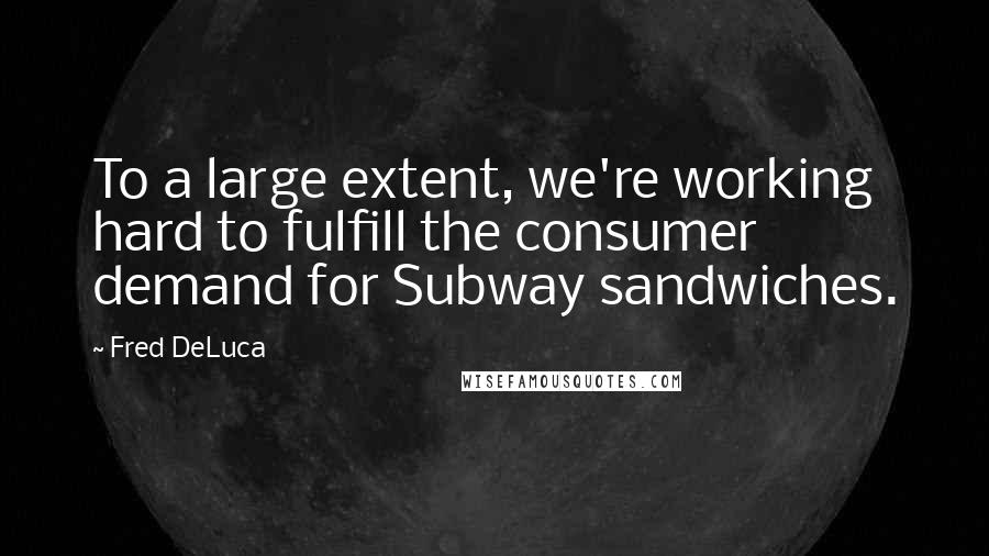 Fred DeLuca Quotes: To a large extent, we're working hard to fulfill the consumer demand for Subway sandwiches.