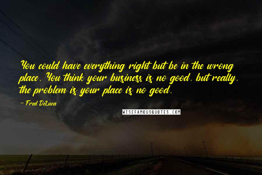 Fred DeLuca Quotes: You could have everything right but be in the wrong place. You think your business is no good, but really, the problem is your place is no good.