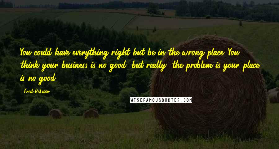 Fred DeLuca Quotes: You could have everything right but be in the wrong place. You think your business is no good, but really, the problem is your place is no good.