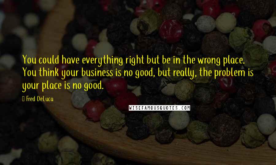 Fred DeLuca Quotes: You could have everything right but be in the wrong place. You think your business is no good, but really, the problem is your place is no good.