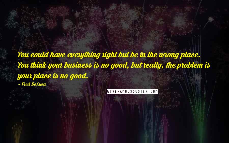 Fred DeLuca Quotes: You could have everything right but be in the wrong place. You think your business is no good, but really, the problem is your place is no good.