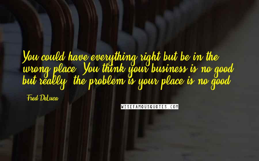 Fred DeLuca Quotes: You could have everything right but be in the wrong place. You think your business is no good, but really, the problem is your place is no good.