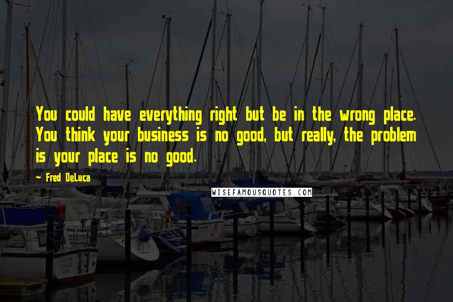 Fred DeLuca Quotes: You could have everything right but be in the wrong place. You think your business is no good, but really, the problem is your place is no good.