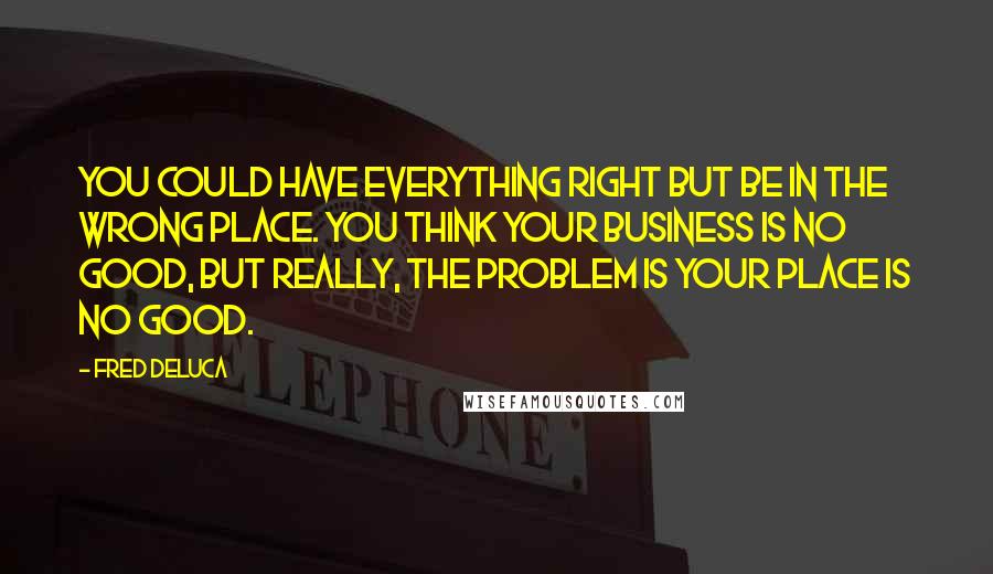 Fred DeLuca Quotes: You could have everything right but be in the wrong place. You think your business is no good, but really, the problem is your place is no good.