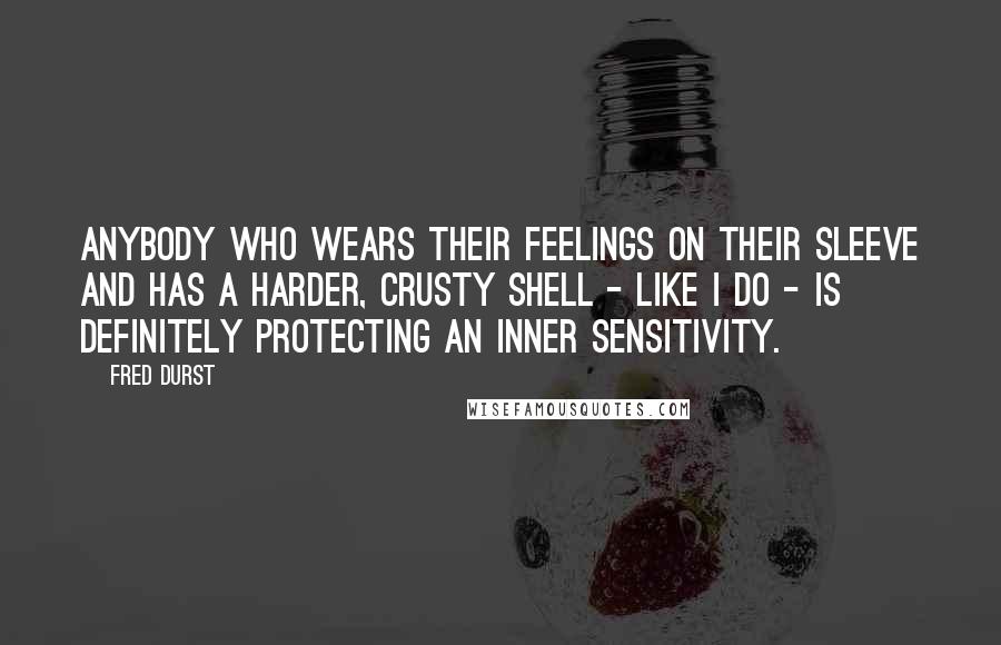 Fred Durst Quotes: Anybody who wears their feelings on their sleeve and has a harder, crusty shell - like I do - is definitely protecting an inner sensitivity.