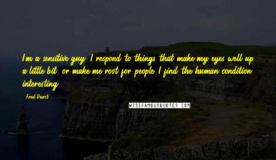 Fred Durst Quotes: I'm a sensitive guy; I respond to things that make my eyes well up a little bit, or make me root for people. I find the human condition interesting.