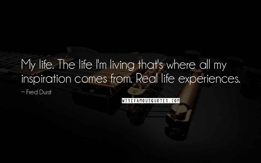 Fred Durst Quotes: My life. The life I'm living that's where all my inspiration comes from. Real life experiences.