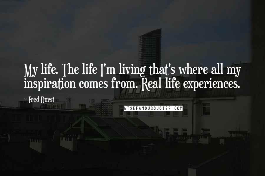 Fred Durst Quotes: My life. The life I'm living that's where all my inspiration comes from. Real life experiences.