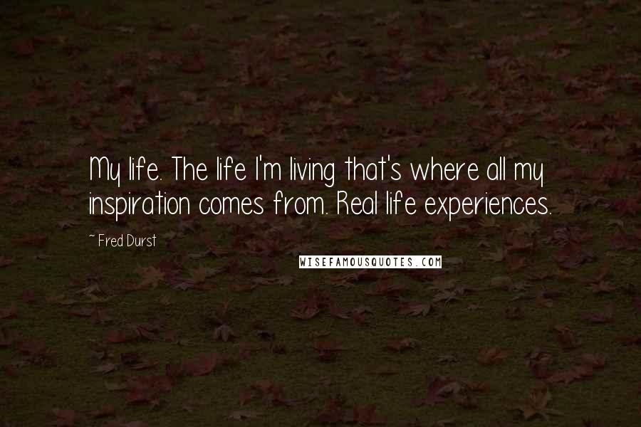 Fred Durst Quotes: My life. The life I'm living that's where all my inspiration comes from. Real life experiences.