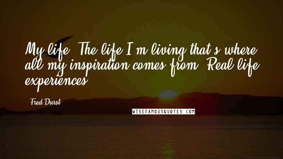 Fred Durst Quotes: My life. The life I'm living that's where all my inspiration comes from. Real life experiences.