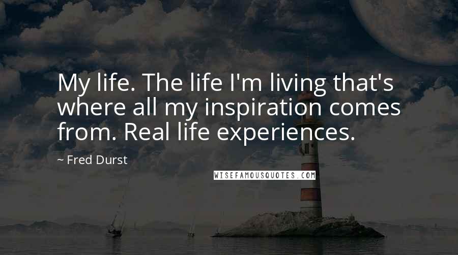 Fred Durst Quotes: My life. The life I'm living that's where all my inspiration comes from. Real life experiences.