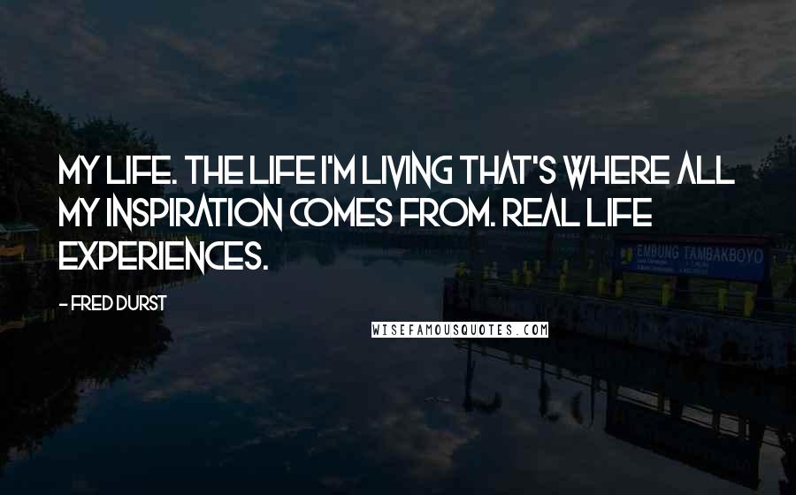 Fred Durst Quotes: My life. The life I'm living that's where all my inspiration comes from. Real life experiences.