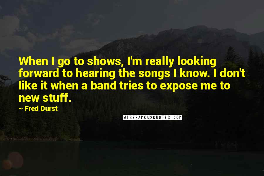 Fred Durst Quotes: When I go to shows, I'm really looking forward to hearing the songs I know. I don't like it when a band tries to expose me to new stuff.