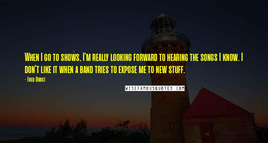 Fred Durst Quotes: When I go to shows, I'm really looking forward to hearing the songs I know. I don't like it when a band tries to expose me to new stuff.