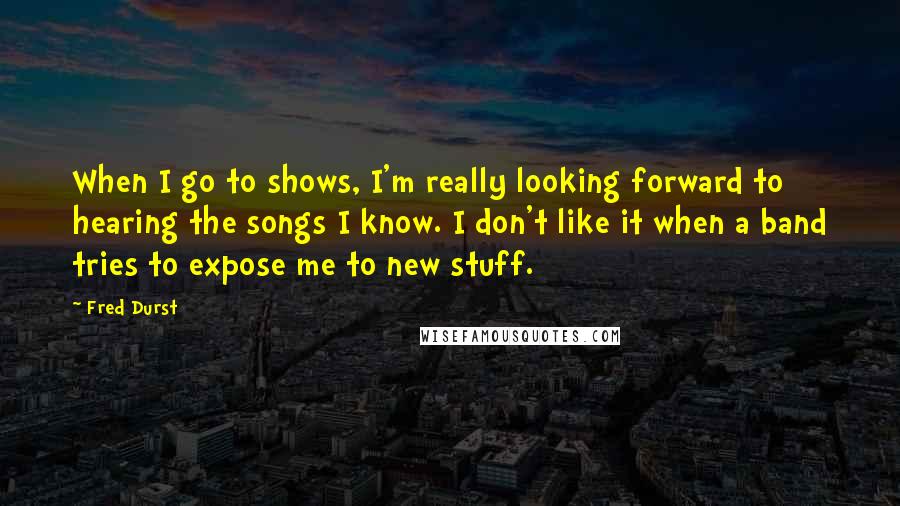 Fred Durst Quotes: When I go to shows, I'm really looking forward to hearing the songs I know. I don't like it when a band tries to expose me to new stuff.