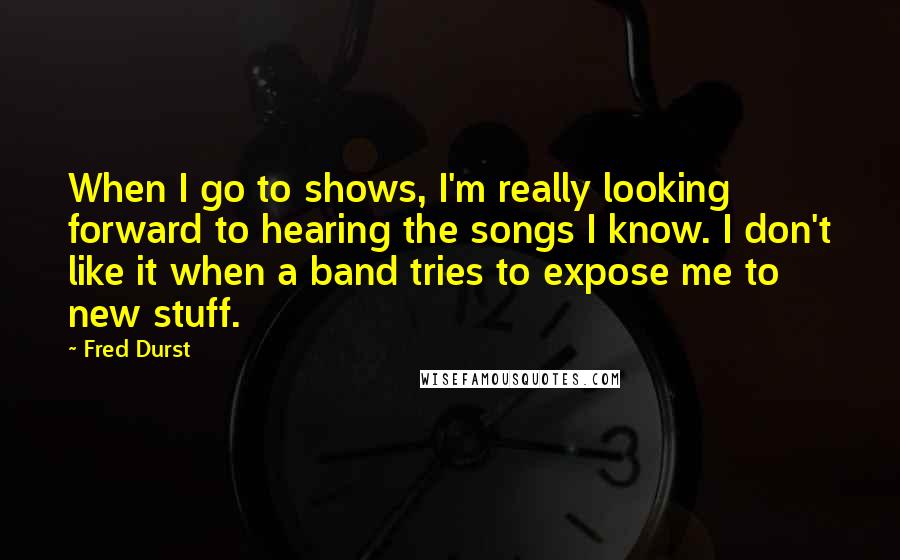 Fred Durst Quotes: When I go to shows, I'm really looking forward to hearing the songs I know. I don't like it when a band tries to expose me to new stuff.