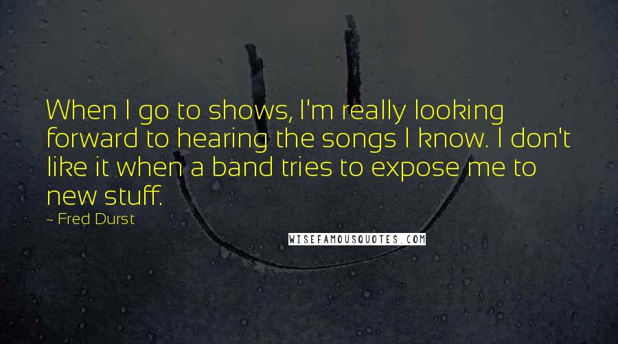 Fred Durst Quotes: When I go to shows, I'm really looking forward to hearing the songs I know. I don't like it when a band tries to expose me to new stuff.