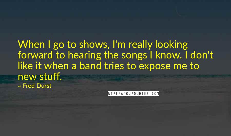 Fred Durst Quotes: When I go to shows, I'm really looking forward to hearing the songs I know. I don't like it when a band tries to expose me to new stuff.