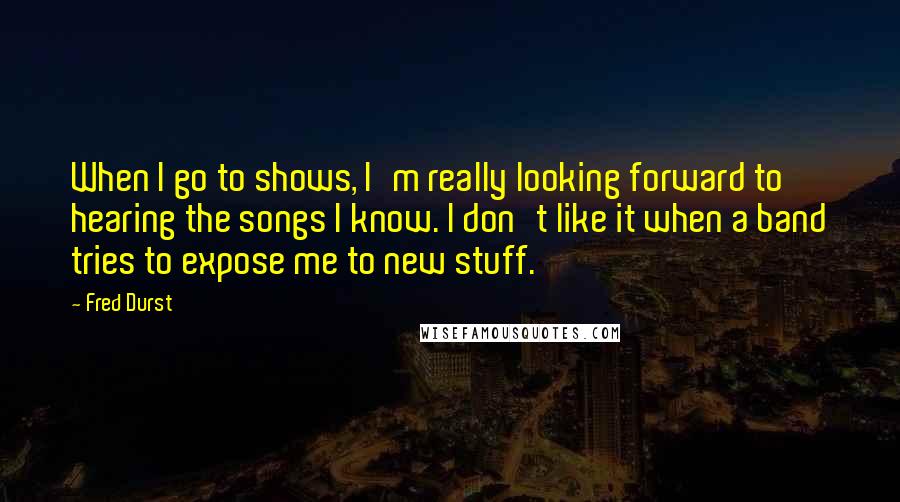 Fred Durst Quotes: When I go to shows, I'm really looking forward to hearing the songs I know. I don't like it when a band tries to expose me to new stuff.