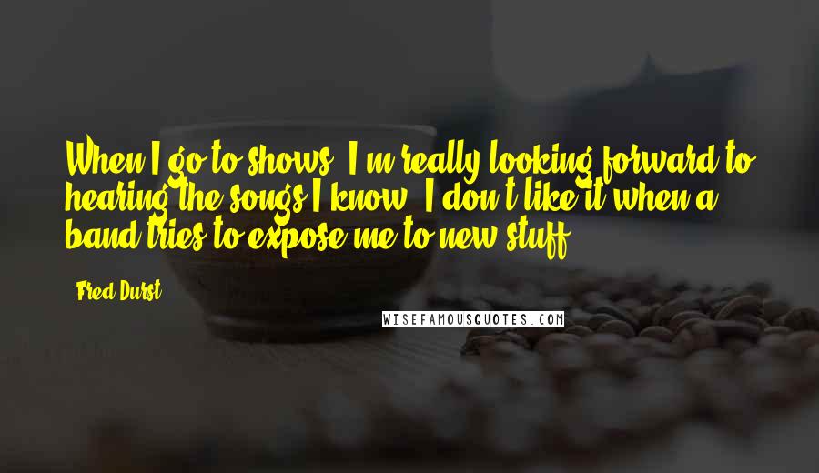 Fred Durst Quotes: When I go to shows, I'm really looking forward to hearing the songs I know. I don't like it when a band tries to expose me to new stuff.