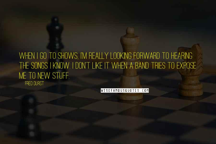 Fred Durst Quotes: When I go to shows, I'm really looking forward to hearing the songs I know. I don't like it when a band tries to expose me to new stuff.