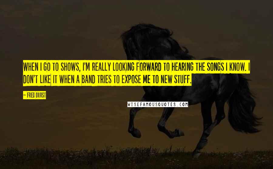 Fred Durst Quotes: When I go to shows, I'm really looking forward to hearing the songs I know. I don't like it when a band tries to expose me to new stuff.