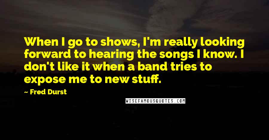 Fred Durst Quotes: When I go to shows, I'm really looking forward to hearing the songs I know. I don't like it when a band tries to expose me to new stuff.