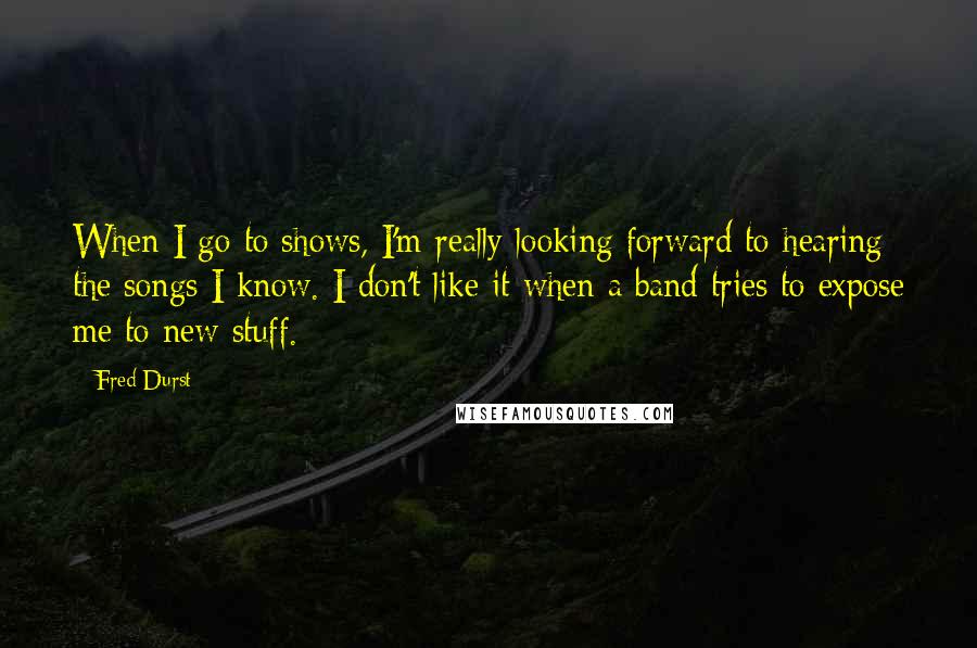 Fred Durst Quotes: When I go to shows, I'm really looking forward to hearing the songs I know. I don't like it when a band tries to expose me to new stuff.