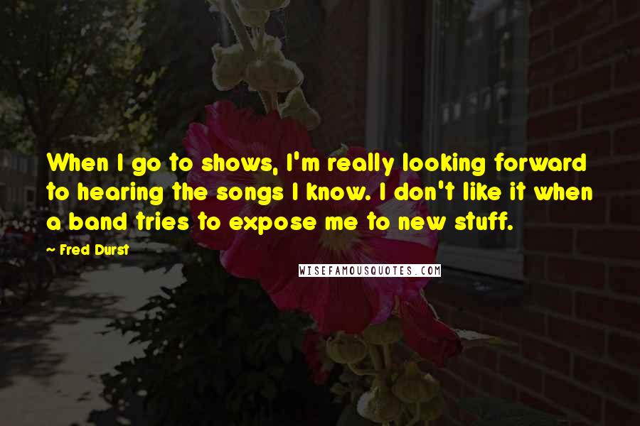 Fred Durst Quotes: When I go to shows, I'm really looking forward to hearing the songs I know. I don't like it when a band tries to expose me to new stuff.