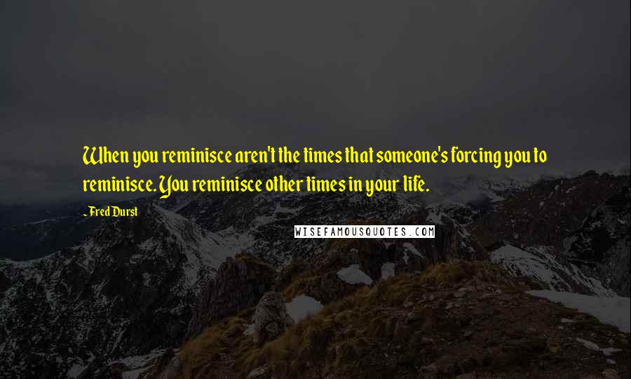 Fred Durst Quotes: When you reminisce aren't the times that someone's forcing you to reminisce. You reminisce other times in your life.