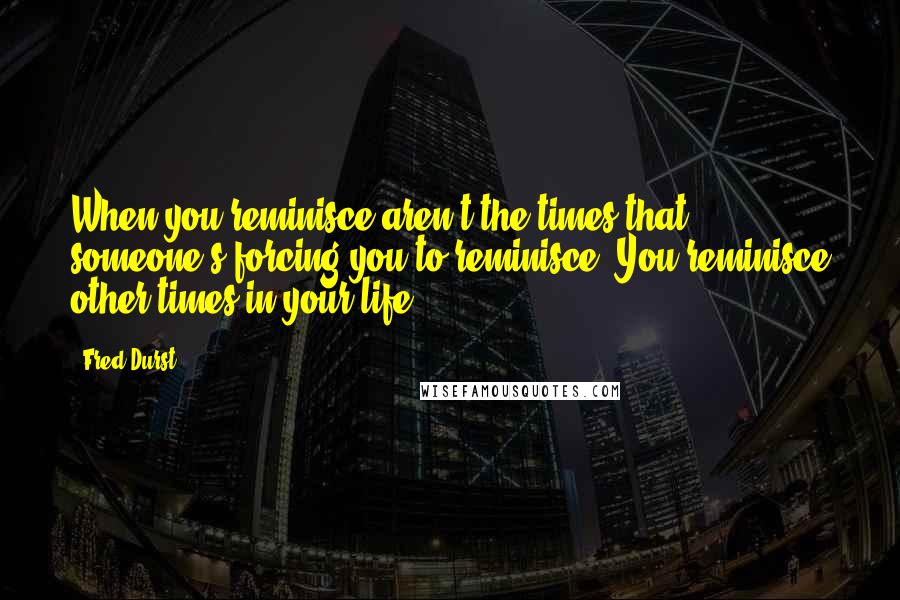 Fred Durst Quotes: When you reminisce aren't the times that someone's forcing you to reminisce. You reminisce other times in your life.