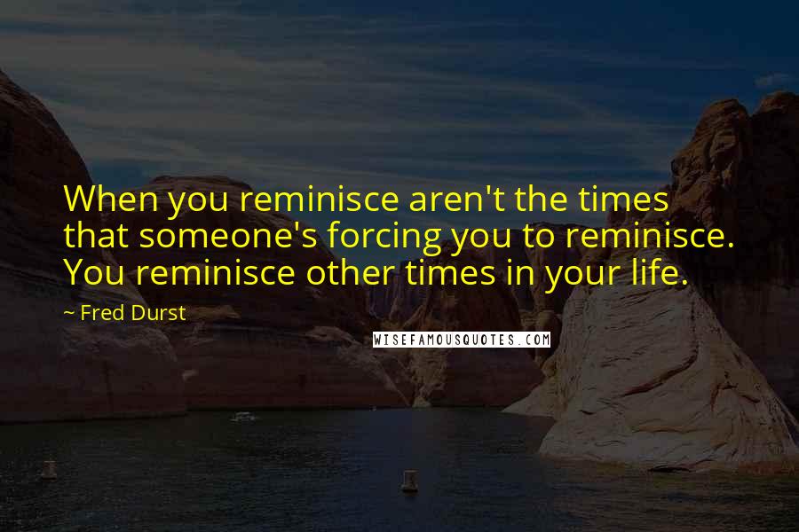 Fred Durst Quotes: When you reminisce aren't the times that someone's forcing you to reminisce. You reminisce other times in your life.