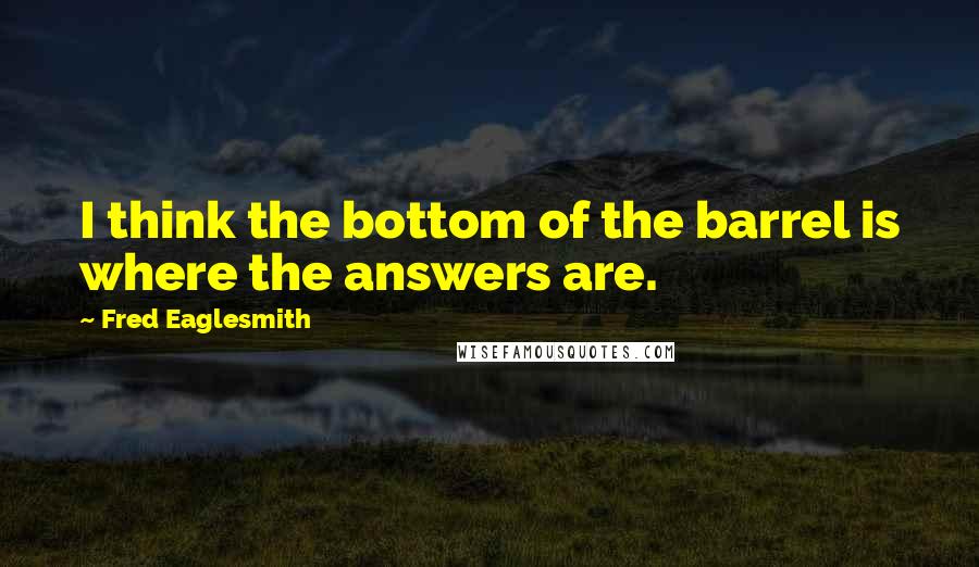 Fred Eaglesmith Quotes: I think the bottom of the barrel is where the answers are.