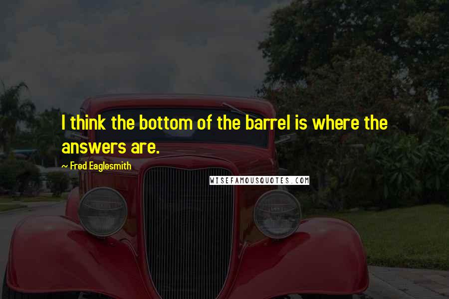 Fred Eaglesmith Quotes: I think the bottom of the barrel is where the answers are.