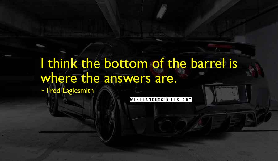 Fred Eaglesmith Quotes: I think the bottom of the barrel is where the answers are.