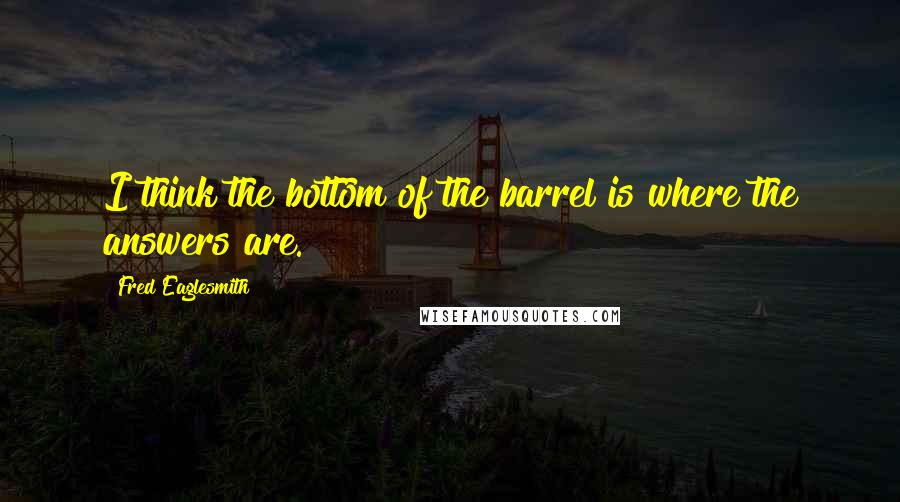 Fred Eaglesmith Quotes: I think the bottom of the barrel is where the answers are.