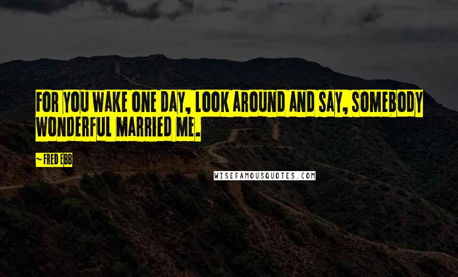 Fred Ebb Quotes: For you wake one day, look around and say, somebody wonderful married me.