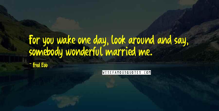 Fred Ebb Quotes: For you wake one day, look around and say, somebody wonderful married me.