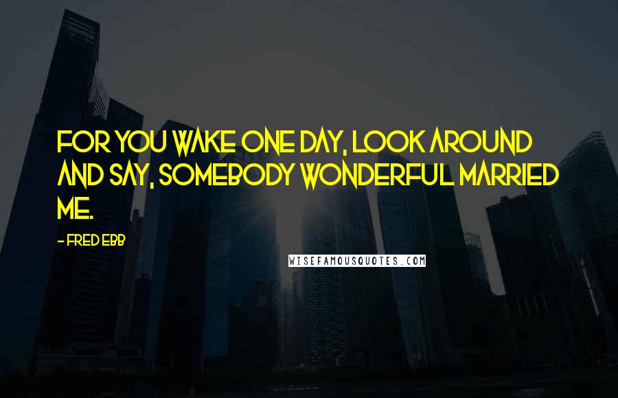 Fred Ebb Quotes: For you wake one day, look around and say, somebody wonderful married me.