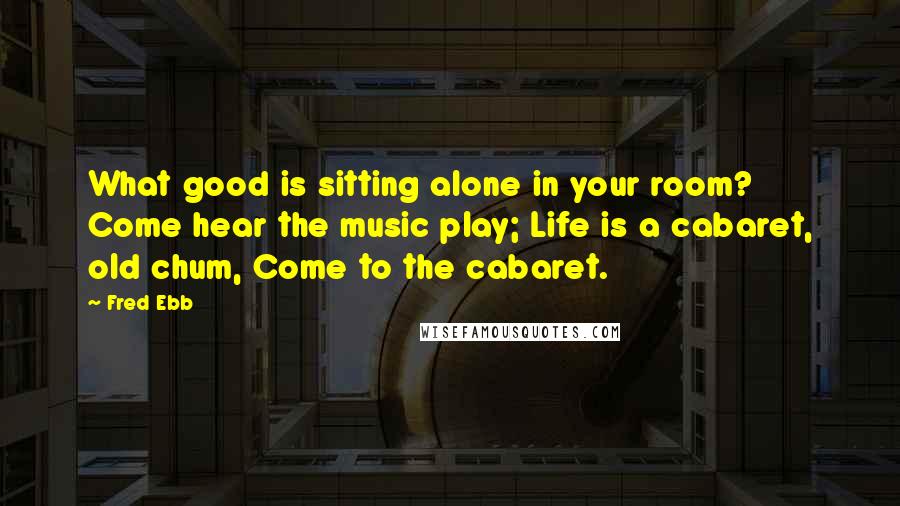 Fred Ebb Quotes: What good is sitting alone in your room? Come hear the music play; Life is a cabaret, old chum, Come to the cabaret.