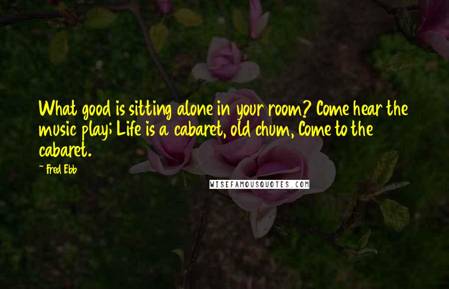 Fred Ebb Quotes: What good is sitting alone in your room? Come hear the music play; Life is a cabaret, old chum, Come to the cabaret.