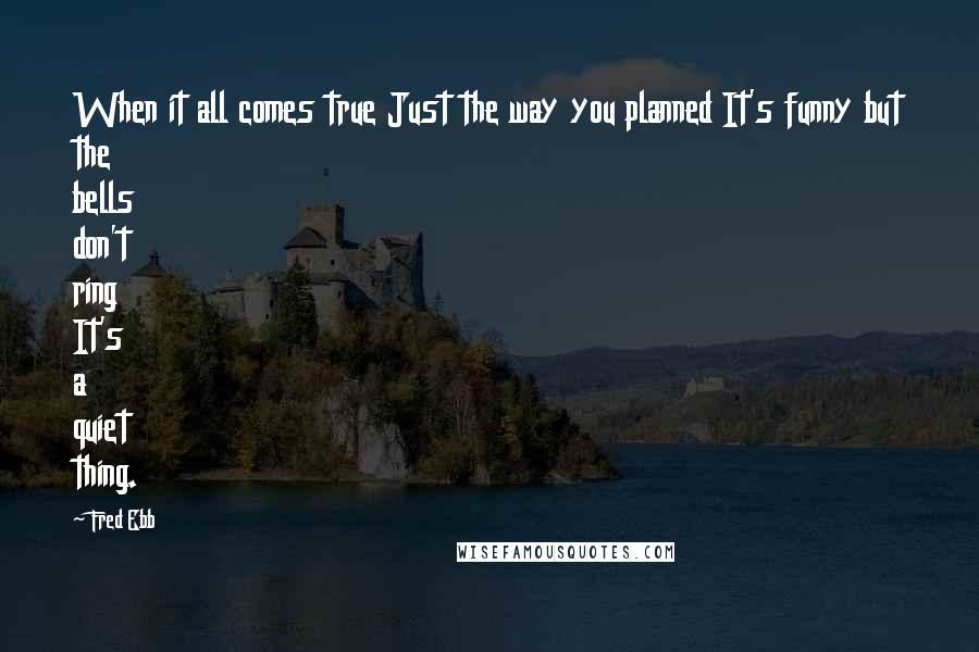 Fred Ebb Quotes: When it all comes true Just the way you planned It's funny but the bells don't ring It's a quiet thing.