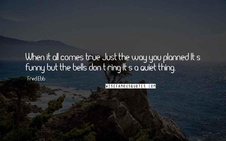 Fred Ebb Quotes: When it all comes true Just the way you planned It's funny but the bells don't ring It's a quiet thing.