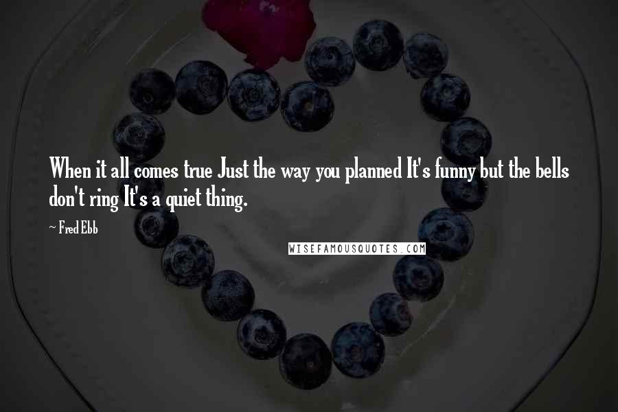 Fred Ebb Quotes: When it all comes true Just the way you planned It's funny but the bells don't ring It's a quiet thing.